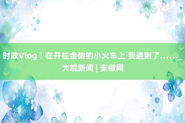 时政Vlog丨在开往金砖的小火车上 我遇到了……_大皖新闻 | 安徽网