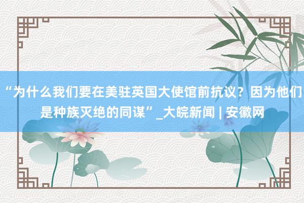 “为什么我们要在美驻英国大使馆前抗议？因为他们是种族灭绝的同谋”_大皖新闻 | 安徽网