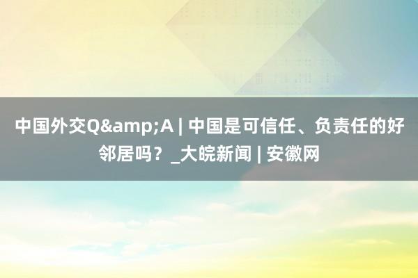 中国外交Q&A | 中国是可信任、负责任的好邻居吗？_大皖新闻 | 安徽网