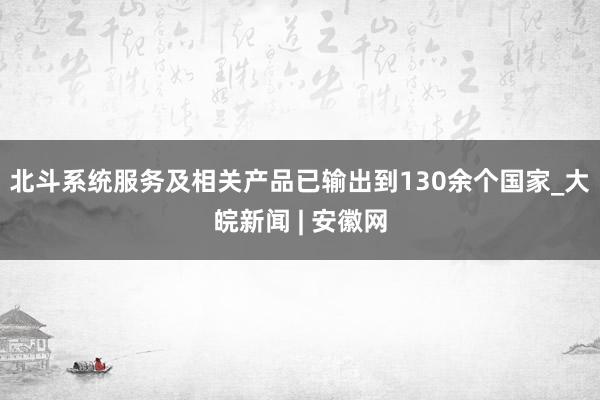 北斗系统服务及相关产品已输出到130余个国家_大皖新闻 | 安徽网