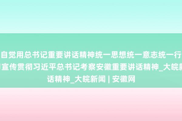 自觉用总书记重要讲话精神统一思想统一意志统一行动——论学习宣传贯彻习近平总书记考察安徽重要讲话精神_大皖新闻 | 安徽网