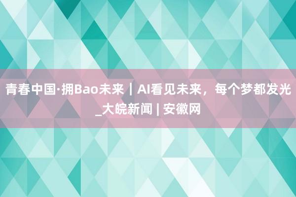 青春中国·拥Bao未来｜AI看见未来，每个梦都发光_大皖新闻 | 安徽网