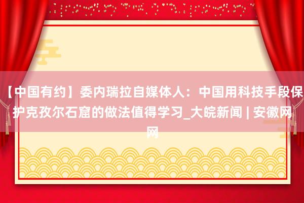 【中国有约】委内瑞拉自媒体人：中国用科技手段保护克孜尔石窟的做法值得学习_大皖新闻 | 安徽网