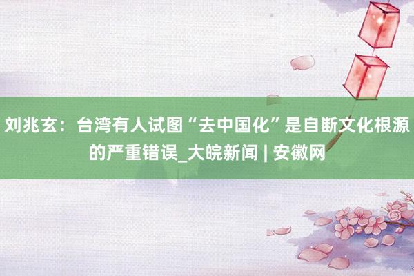 刘兆玄：台湾有人试图“去中国化”是自断文化根源的严重错误_大皖新闻 | 安徽网