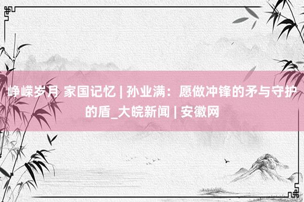 峥嵘岁月 家国记忆 | 孙业满：愿做冲锋的矛与守护的盾_大皖新闻 | 安徽网