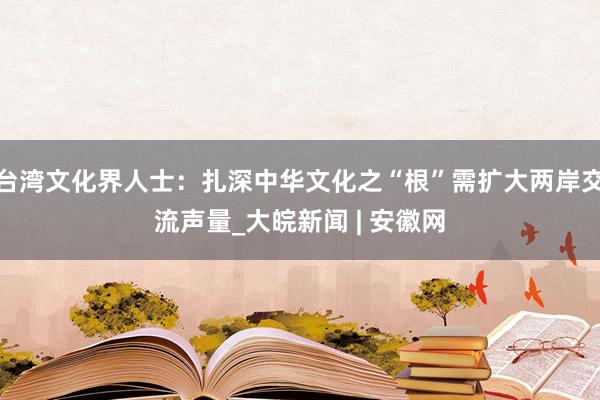 台湾文化界人士：扎深中华文化之“根”需扩大两岸交流声量_大皖新闻 | 安徽网