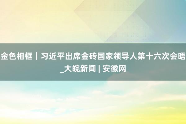 金色相框｜习近平出席金砖国家领导人第十六次会晤_大皖新闻 | 安徽网