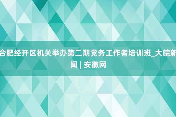 合肥经开区机关举办第二期党务工作者培训班_大皖新闻 | 安徽网