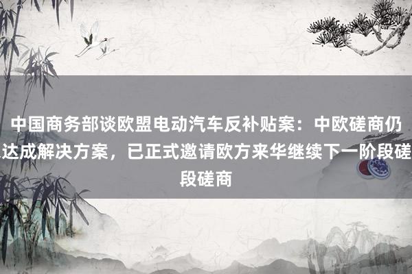 中国商务部谈欧盟电动汽车反补贴案：中欧磋商仍未达成解决方案，已正式邀请欧方来华继续下一阶段磋商