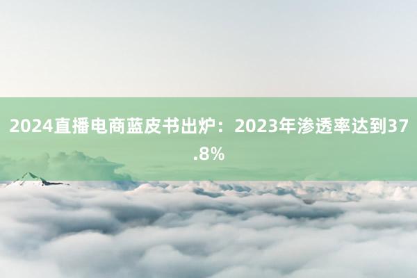 2024直播电商蓝皮书出炉：2023年渗透率达到37.8%