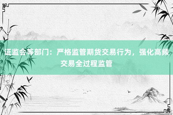 证监会等部门：严格监管期货交易行为，强化高频交易全过程监管