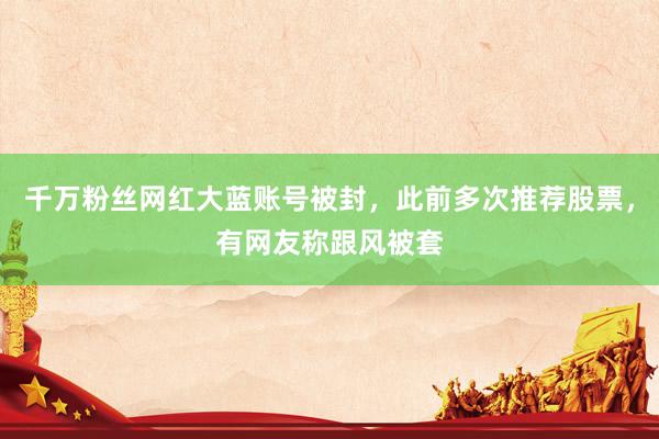 千万粉丝网红大蓝账号被封，此前多次推荐股票，有网友称跟风被套