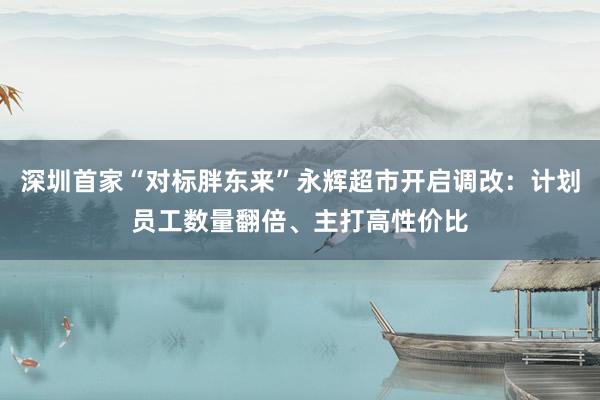 深圳首家“对标胖东来”永辉超市开启调改：计划员工数量翻倍、主打高性价比