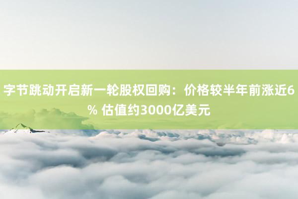 字节跳动开启新一轮股权回购：价格较半年前涨近6% 估值约3000亿美元