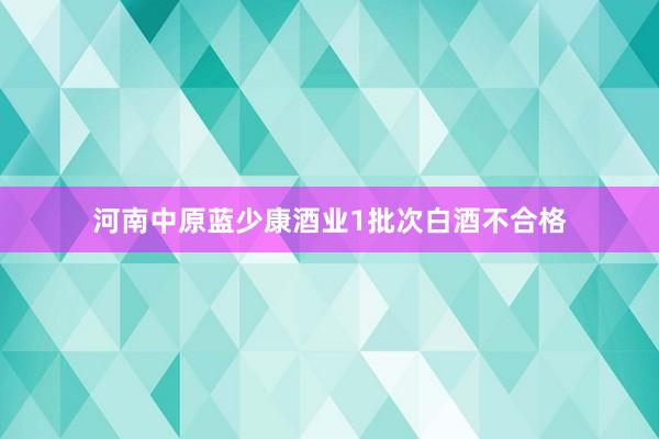 河南中原蓝少康酒业1批次白酒不合格