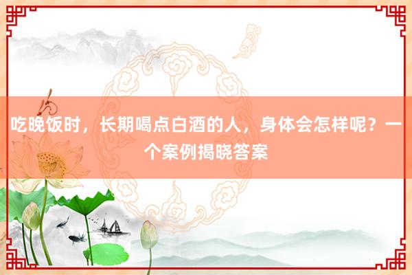 吃晚饭时，长期喝点白酒的人，身体会怎样呢？一个案例揭晓答案