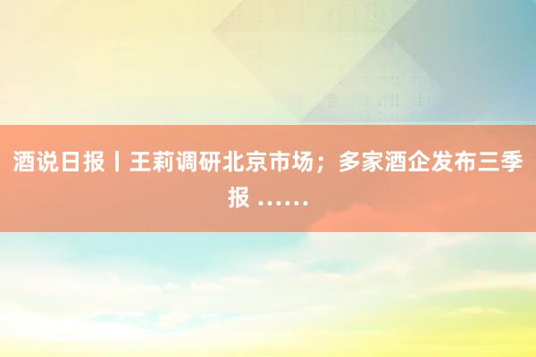 酒说日报丨王莉调研北京市场；多家酒企发布三季报 ……