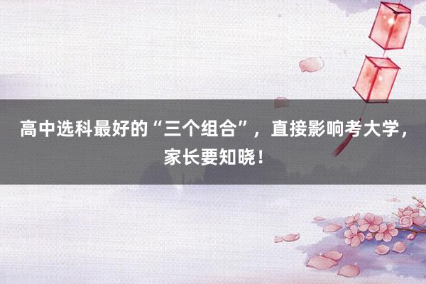 高中选科最好的“三个组合”，直接影响考大学，家长要知晓！