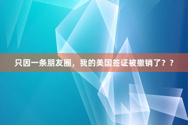 只因一条朋友圈，我的美国签证被撤销了？？