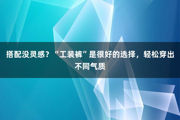 搭配没灵感？“工装裤”是很好的选择，轻松穿出不同气质