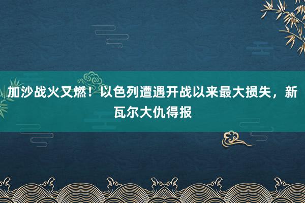 加沙战火又燃！以色列遭遇开战以来最大损失，新瓦尔大仇得报