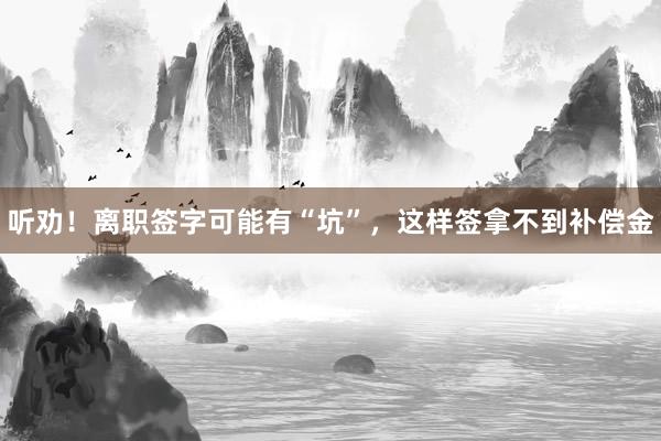 听劝！离职签字可能有“坑”，这样签拿不到补偿金