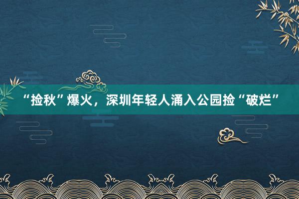 “捡秋”爆火，深圳年轻人涌入公园捡“破烂”