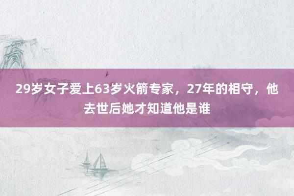 29岁女子爱上63岁火箭专家，27年的相守，他去世后她才知道他是谁