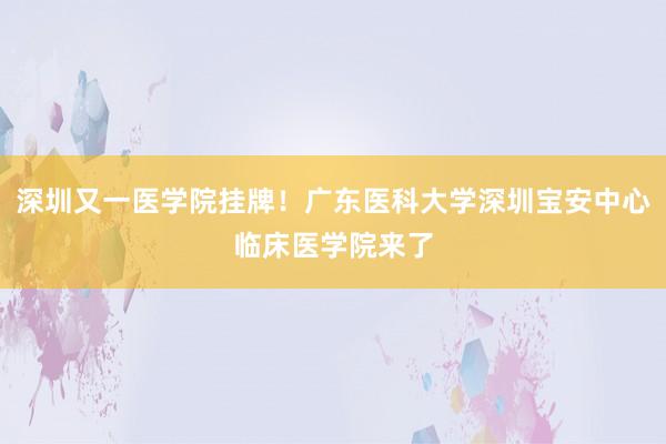 深圳又一医学院挂牌！广东医科大学深圳宝安中心临床医学院来了