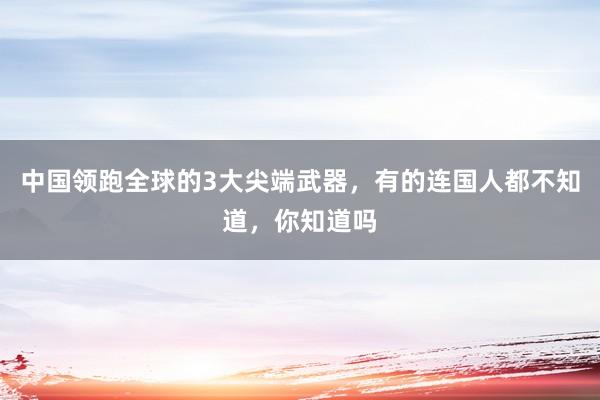 中国领跑全球的3大尖端武器，有的连国人都不知道，你知道吗