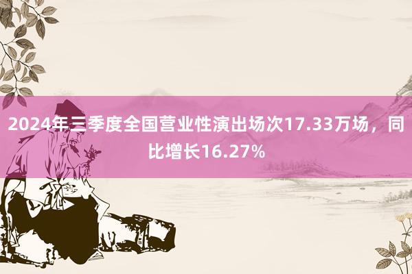 2024年三季度全国营业性演出场次17.33万场，同比增长16.27%