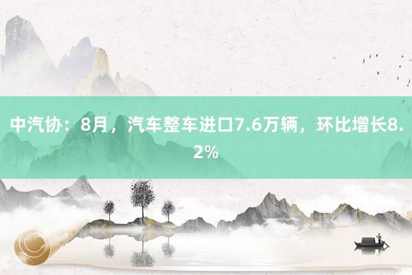 中汽协：8月，汽车整车进口7.6万辆，环比增长8.2%