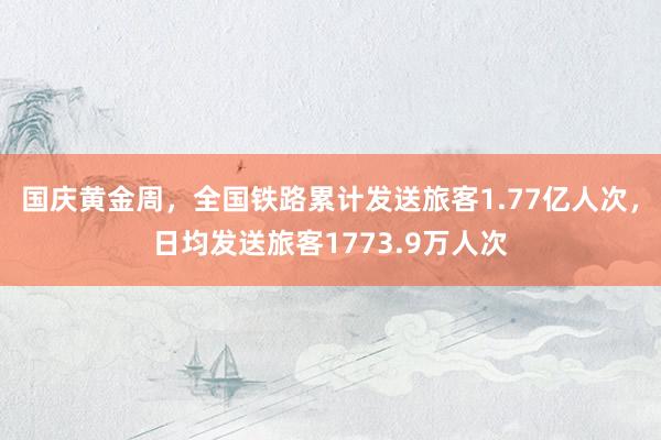 国庆黄金周，全国铁路累计发送旅客1.77亿人次，日均发送旅客1773.9万人次