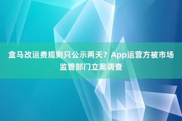 盒马改运费规则只公示两天？App运营方被市场监管部门立案调查