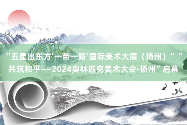 “五星出东方‘一带一路’国际美术大展（扬州）”“共筑和平——2024奥林匹克美术大会·扬州”启幕