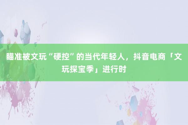 瞄准被文玩“硬控”的当代年轻人，抖音电商「文玩探宝季」进行时