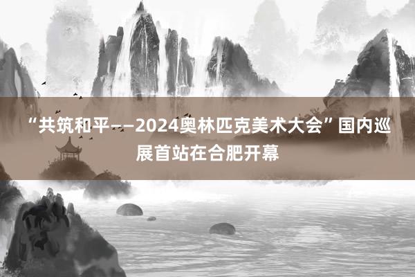 “共筑和平——2024奥林匹克美术大会”国内巡展首站在合肥开幕