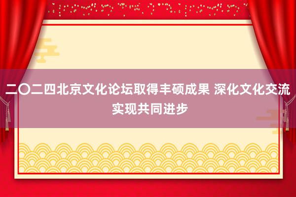 二〇二四北京文化论坛取得丰硕成果 深化文化交流 实现共同进步