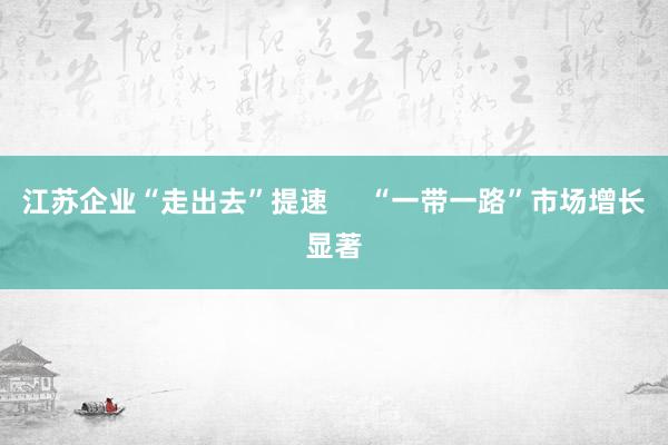 江苏企业“走出去”提速     “一带一路”市场增长显著