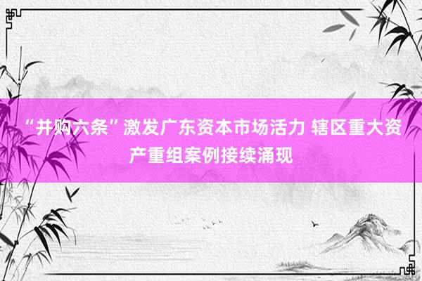 “并购六条”激发广东资本市场活力 辖区重大资产重组案例接续涌现