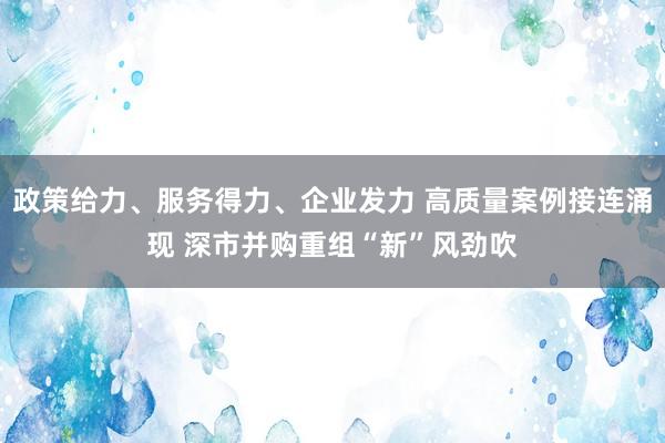 政策给力、服务得力、企业发力 高质量案例接连涌现 深市并购重组“新”风劲吹