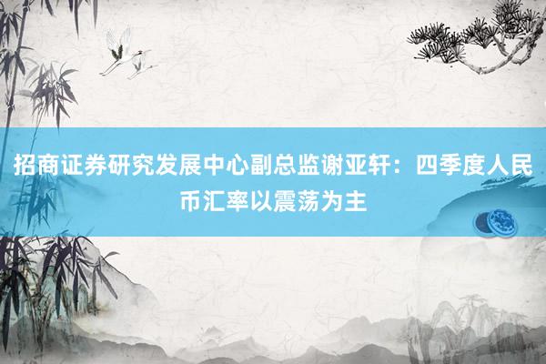 招商证券研究发展中心副总监谢亚轩：四季度人民币汇率以震荡为主