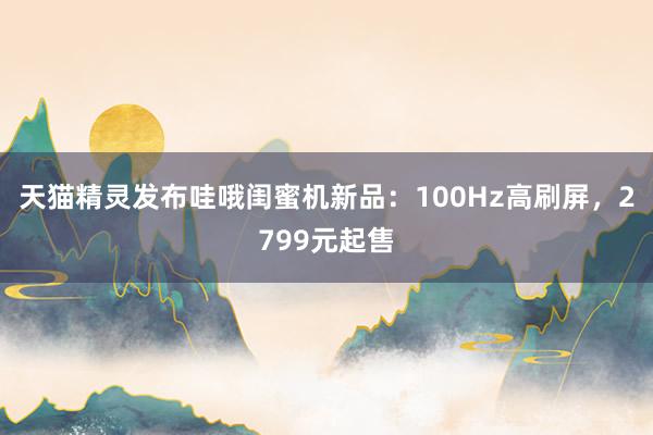 天猫精灵发布哇哦闺蜜机新品：100Hz高刷屏，2799元起售