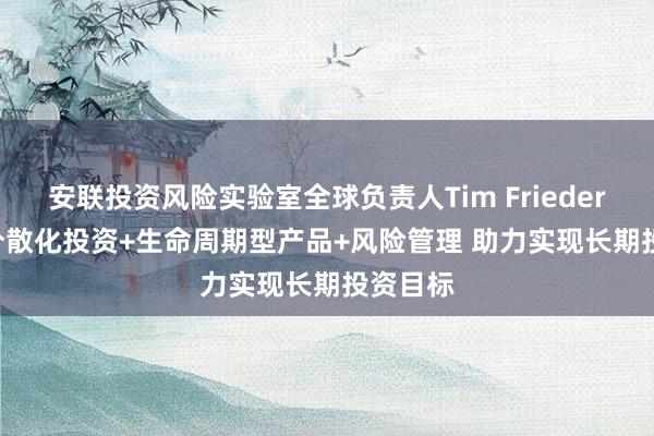 安联投资风险实验室全球负责人Tim Friederich： 分散化投资+生命周期型产品+风险管理 助力实现长期投资目标