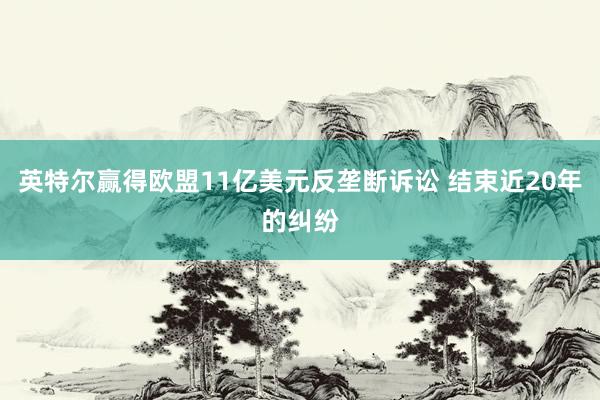 英特尔赢得欧盟11亿美元反垄断诉讼 结束近20年的纠纷