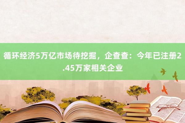 循环经济5万亿市场待挖掘，企查查：今年已注册2.45万家相关企业