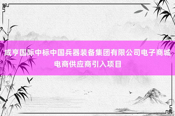 咸亨国际中标中国兵器装备集团有限公司电子商城电商供应商引入项目