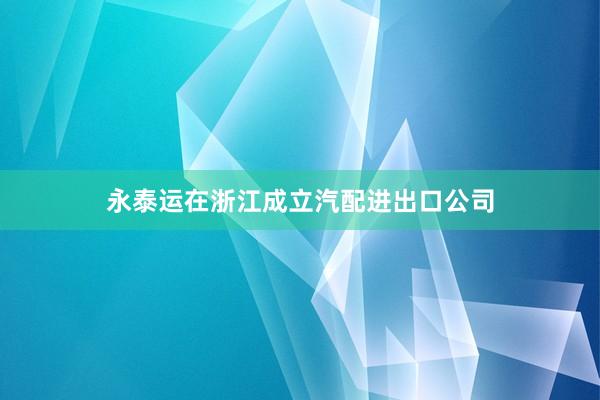 永泰运在浙江成立汽配进出口公司