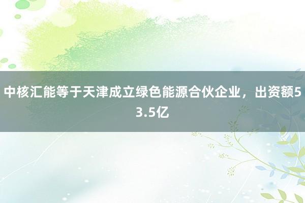 中核汇能等于天津成立绿色能源合伙企业，出资额53.5亿