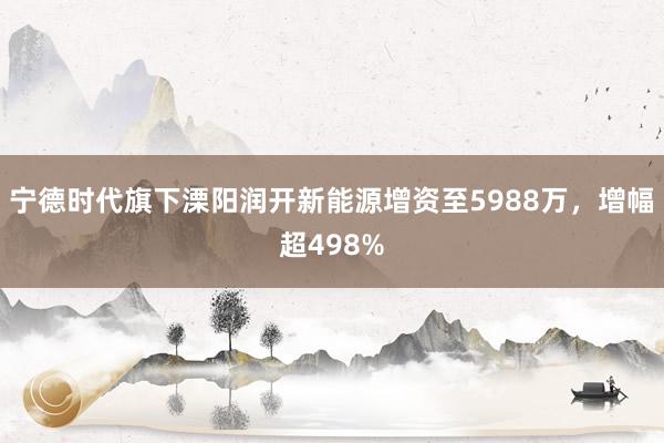 宁德时代旗下溧阳润开新能源增资至5988万，增幅超498%